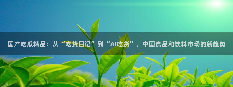 51吃瓜网每日榜单:国产吃瓜精品:从“吃货日记”到“AI吃货”,中国食品和饮料市场的新趋势